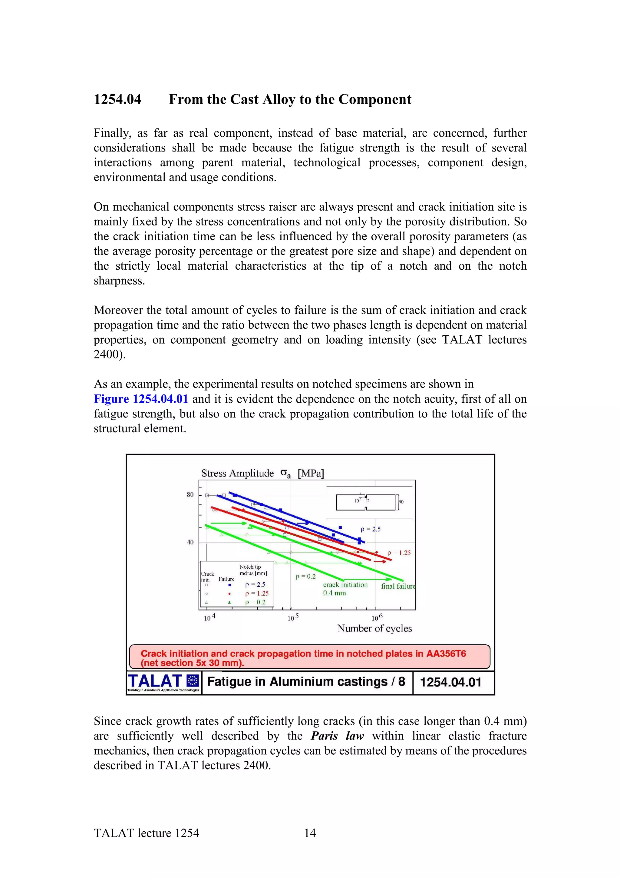 1254.04        From the Cast Alloy to the Component

Finally, as far as real component, instead of base material, are concerned, further
considerations shall be made because the fatigue strength is the result of several
interactions among parent material, technological processes, component design,
environmental and usage conditions.

On mechanical components stress raiser are always present and crack initiation site is
mainly fixed by the stress concentrations and not only by the porosity distribution. So
the crack initiation time can be less influenced by the overall porosity parameters (as
the average porosity percentage or the greatest pore size and shape) and dependent on
the strictly local material characteristics at the tip of a notch and on the notch
sharpness.

Moreover the total amount of cycles to failure is the sum of crack initiation and crack
propagation time and the ratio between the two phases length is dependent on material
properties, on component geometry and on loading intensity (see TALAT lectures
2400).

As an example, the experimental results on notched specimens are shown in
Figure 1254.04.01 and it is evident the dependence on the notch acuity, first of all on
fatigue strength, but also on the crack propagation contribution to the total life of the
structural element.




Since crack growth rates of sufficiently long cracks (in this case longer than 0.4 mm)
are sufficiently well described by the Paris law within linear elastic fracture
mechanics, then crack propagation cycles can be estimated by means of the procedures
described in TALAT lectures 2400.




TALAT lecture 1254                         14
 