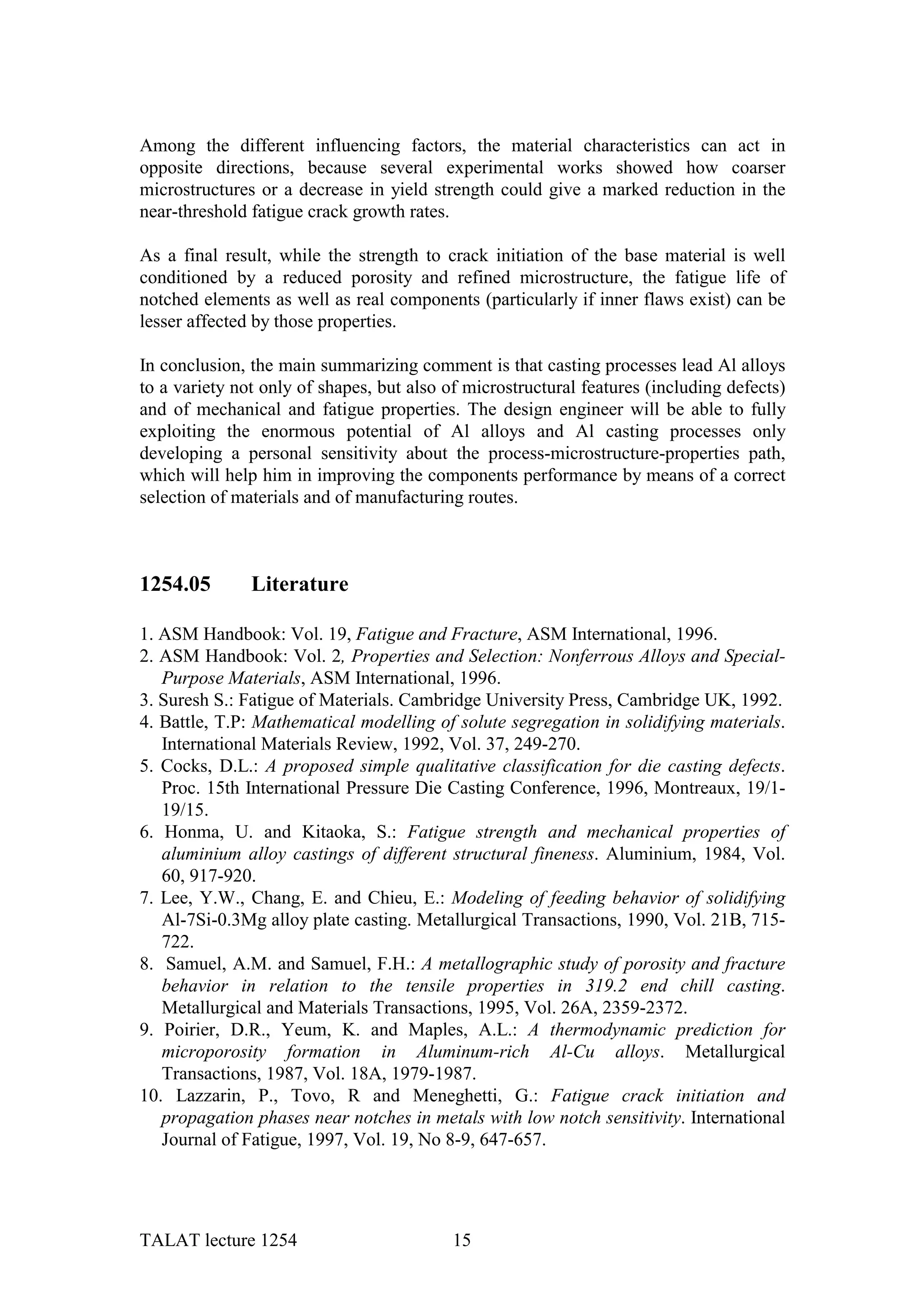 Among the different influencing factors, the material characteristics can act in
opposite directions, because several experimental works showed how coarser
microstructures or a decrease in yield strength could give a marked reduction in the
near-threshold fatigue crack growth rates.

As a final result, while the strength to crack initiation of the base material is well
conditioned by a reduced porosity and refined microstructure, the fatigue life of
notched elements as well as real components (particularly if inner flaws exist) can be
lesser affected by those properties.

In conclusion, the main summarizing comment is that casting processes lead Al alloys
to a variety not only of shapes, but also of microstructural features (including defects)
and of mechanical and fatigue properties. The design engineer will be able to fully
exploiting the enormous potential of Al alloys and Al casting processes only
developing a personal sensitivity about the process-microstructure-properties path,
which will help him in improving the components performance by means of a correct
selection of materials and of manufacturing routes.



1254.05        Literature

1. ASM Handbook: Vol. 19, Fatigue and Fracture, ASM International, 1996.
2. ASM Handbook: Vol. 2, Properties and Selection: Nonferrous Alloys and Special-
   Purpose Materials, ASM International, 1996.
3. Suresh S.: Fatigue of Materials. Cambridge University Press, Cambridge UK, 1992.
4. Battle, T.P: Mathematical modelling of solute segregation in solidifying materials.
   International Materials Review, 1992, Vol. 37, 249-270.
5. Cocks, D.L.: A proposed simple qualitative classification for die casting defects.
   Proc. 15th International Pressure Die Casting Conference, 1996, Montreaux, 19/1-
   19/15.
6. Honma, U. and Kitaoka, S.: Fatigue strength and mechanical properties of
   aluminium alloy castings of different structural fineness. Aluminium, 1984, Vol.
   60, 917-920.
7. Lee, Y.W., Chang, E. and Chieu, E.: Modeling of feeding behavior of solidifying
   Al-7Si-0.3Mg alloy plate casting. Metallurgical Transactions, 1990, Vol. 21B, 715-
   722.
8. Samuel, A.M. and Samuel, F.H.: A metallographic study of porosity and fracture
   behavior in relation to the tensile properties in 319.2 end chill casting.
   Metallurgical and Materials Transactions, 1995, Vol. 26A, 2359-2372.
9. Poirier, D.R., Yeum, K. and Maples, A.L.: A thermodynamic prediction for
   microporosity formation in Aluminum-rich Al-Cu alloys. Metallurgical
   Transactions, 1987, Vol. 18A, 1979-1987.
10. Lazzarin, P., Tovo, R and Meneghetti, G.: Fatigue crack initiation and
   propagation phases near notches in metals with low notch sensitivity. International
   Journal of Fatigue, 1997, Vol. 19, No 8-9, 647-657.




TALAT lecture 1254                         15
 