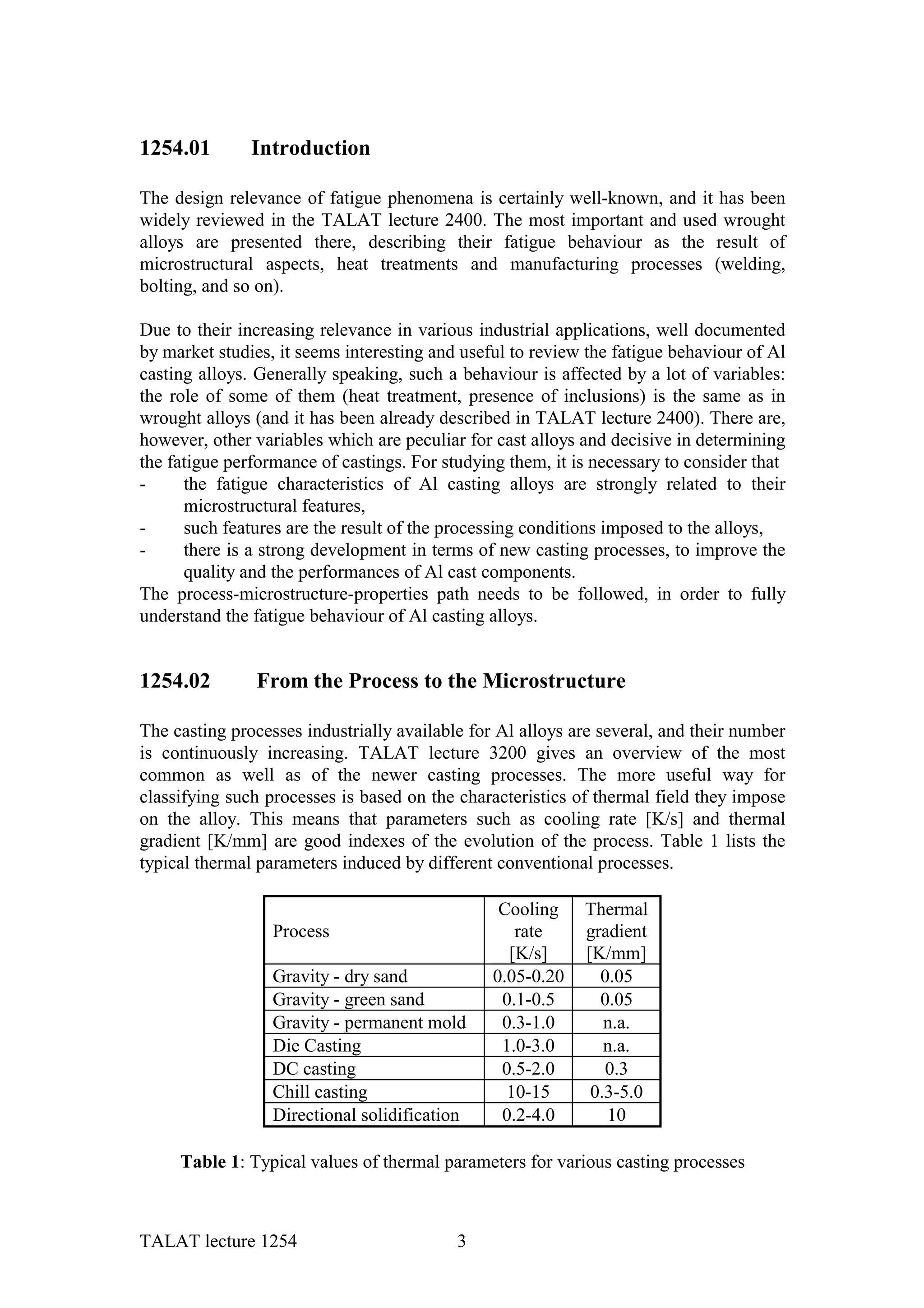 1254.01        Introduction

The design relevance of fatigue phenomena is certainly well-known, and it has been
widely reviewed in the TALAT lecture 2400. The most important and used wrought
alloys are presented there, describing their fatigue behaviour as the result of
microstructural aspects, heat treatments and manufacturing processes (welding,
bolting, and so on).

Due to their increasing relevance in various industrial applications, well documented
by market studies, it seems interesting and useful to review the fatigue behaviour of Al
casting alloys. Generally speaking, such a behaviour is affected by a lot of variables:
the role of some of them (heat treatment, presence of inclusions) is the same as in
wrought alloys (and it has been already described in TALAT lecture 2400). There are,
however, other variables which are peculiar for cast alloys and decisive in determining
the fatigue performance of castings. For studying them, it is necessary to consider that
-     the fatigue characteristics of Al casting alloys are strongly related to their
      microstructural features,
-     such features are the result of the processing conditions imposed to the alloys,
-     there is a strong development in terms of new casting processes, to improve the
      quality and the performances of Al cast components.
The process-microstructure-properties path needs to be followed, in order to fully
understand the fatigue behaviour of Al casting alloys.


1254.02        From the Process to the Microstructure

The casting processes industrially available for Al alloys are several, and their number
is continuously increasing. TALAT lecture 3200 gives an overview of the most
common as well as of the newer casting processes. The more useful way for
classifying such processes is based on the characteristics of thermal field they impose
on the alloy. This means that parameters such as cooling rate [K/s] and thermal
gradient [K/mm] are good indexes of the evolution of the process. Table 1 lists the
typical thermal parameters induced by different conventional processes.

                                                 Cooling    Thermal
                  Process                          rate     gradient
                                                  [K/s]     [K/mm]
                  Gravity - dry sand            0.05-0.20     0.05
                  Gravity - green sand           0.1-0.5      0.05
                  Gravity - permanent mold       0.3-1.0       n.a.
                  Die Casting                    1.0-3.0       n.a.
                  DC casting                     0.5-2.0       0.3
                  Chill casting                   10-15      0.3-5.0
                  Directional solidification     0.2-4.0       10

     Table 1: Typical values of thermal parameters for various casting processes



TALAT lecture 1254                         3
 