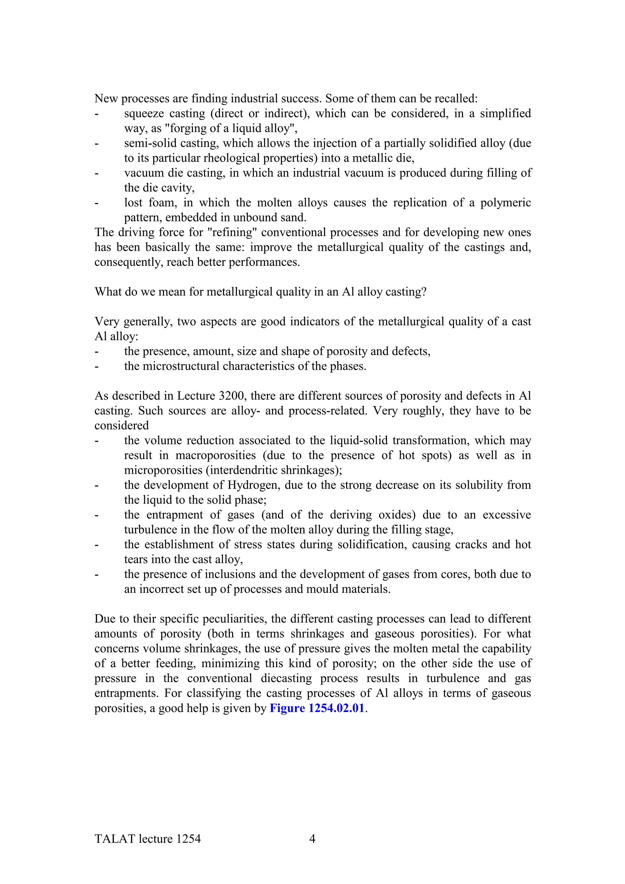 New processes are finding industrial success. Some of them can be recalled:
-    squeeze casting (direct or indirect), which can be considered, in a simplified
     way, as "forging of a liquid alloy",
-    semi-solid casting, which allows the injection of a partially solidified alloy (due
     to its particular rheological properties) into a metallic die,
-    vacuum die casting, in which an industrial vacuum is produced during filling of
     the die cavity,
-    lost foam, in which the molten alloys causes the replication of a polymeric
     pattern, embedded in unbound sand.
The driving force for "refining" conventional processes and for developing new ones
has been basically the same: improve the metallurgical quality of the castings and,
consequently, reach better performances.

What do we mean for metallurgical quality in an Al alloy casting?

Very generally, two aspects are good indicators of the metallurgical quality of a cast
Al alloy:
-     the presence, amount, size and shape of porosity and defects,
-     the microstructural characteristics of the phases.

As described in Lecture 3200, there are different sources of porosity and defects in Al
casting. Such sources are alloy- and process-related. Very roughly, they have to be
considered
-     the volume reduction associated to the liquid-solid transformation, which may
      result in macroporosities (due to the presence of hot spots) as well as in
      microporosities (interdendritic shrinkages);
-     the development of Hydrogen, due to the strong decrease on its solubility from
      the liquid to the solid phase;
-     the entrapment of gases (and of the deriving oxides) due to an excessive
      turbulence in the flow of the molten alloy during the filling stage,
-     the establishment of stress states during solidification, causing cracks and hot
      tears into the cast alloy,
-     the presence of inclusions and the development of gases from cores, both due to
      an incorrect set up of processes and mould materials.

Due to their specific peculiarities, the different casting processes can lead to different
amounts of porosity (both in terms shrinkages and gaseous porosities). For what
concerns volume shrinkages, the use of pressure gives the molten metal the capability
of a better feeding, minimizing this kind of porosity; on the other side the use of
pressure in the conventional diecasting process results in turbulence and gas
entrapments. For classifying the casting processes of Al alloys in terms of gaseous
porosities, a good help is given by Figure 1254.02.01.




TALAT lecture 1254                          4
 