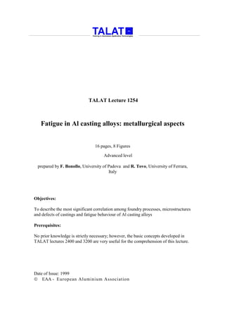 TALAT Lecture 1254



   Fatigue in Al casting alloys: metallurgical aspects


                                 16 pages, 8 Figures

                                     Advanced level

  prepared by F. Bonollo, University of Padova and R. Tovo, University of Ferrara,
                                        Italy




Objectives:

To describe the most significant correlation among foundry processes, microstructures
and defects of castings and fatigue behaviour of Al casting alloys

Prerequisites:

No prior knowledge is strictly necessary; however, the basic concepts developed in
TALAT lectures 2400 and 3200 are very useful for the comprehension of this lecture.




Date of Issue: 1999
 EAA - European Aluminium Association
 