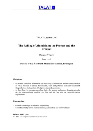 TALAT Lecture 1301


       The Rolling of Aluminium: the Process and the
                         Product

                                 24 pages, 29 figures

                                     Basic Level

         prepared by Roy Woodward, Aluminium Federation, Birmingham




Objectives:

− to provide sufficient information on the rolling of aluminium and the characteristics
  of rolled products to ensure that students, users and potential users can understand
  the production features that affect properties and economics
− to show how, in consequence, alloy choice for an end application depends not only
  on the characteristics required for that end use but also on semi-fabrication
  requirements.


Prerequisites:

−   General knowledge in materials engineering
−   Some knowledge about aluminium alloy constitution and heat treatment


Date of Issue: 1994
   EAA - Euro p ean Aluminium Asso ciatio n
 