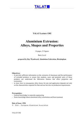 TALAT Lecture 1302



               Aluminium Extrusion:
            Alloys, Shapes and Properties
                                 16 pages, 23 figures

                                     Basic Level

        prepared by Roy Woodward, Aluminium Federation, Birmingham




Objectives:
− to provide sufficient information on the extrusion of aluminum and the performance
  of extruded products to ensure that students, users and potential users of those
  products can understand the fabrication features that affect properties and
  ecomomics.
− to show how in consequence alloy choice for any end application depends not only
  on the characteristics required for that end use but also on production requirements.



Prerequisites:
− General knowledge in materials engineering
− Some knowledge about aluminium alloy constitution and heat treatment



Date of Issue: 1994
 EAA - European Aluminium Association



TALAT1302
 