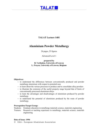 TALAT Lecture 1401


                  Aluminium Powder Metallurgy
                                 26 pages, 25 figures

                                  Advanced Level 1

                                   prepared by
                        B. Verlinden, University of Leuven
                     L. Froyen, University of Leuven, Belgium




Objectives:
   − to understand the differences between conventionally produced and powder
      metallurgy aluminium with respect to potential uses
   − to learn about the various processes to produce and to consolidate alloy powders
   − to illustrate the extension of the useful property range beyond that of limits of
      conventionally processed aluminium alloys
   − to learn the advantages and disadvantages of aluminium produced by powder
      metallurgy
   − to understand the potential of aluminium produced by the route of powder
      metallurgy.

Prerequisites/Target Group:
Students: Graduate education in metallurgy materials science, materials engineering
Trainers: Research or teaching experience in metallurgy, materials science, materials
           engineering


Date of Issue: 1994
 EAA - European Aluminium Association
 
