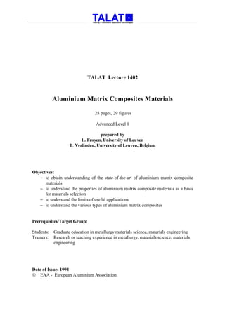 TALAT Lecture 1402



            Aluminium Matrix Composites Materials

                                  28 pages, 29 figures

                                   Advanced Level 1

                                   prepared by
                          L. Froyen, University of Leuven
                    B. Verlinden, University of Leuven, Belgium




Objectives:
   − to obtain understanding of the state-of-the-art of aluminium matrix composite
      materials
   − to understand the properties of aluminium matrix composite materials as a basis
      for materials selection
   − to understand the limits of useful applications
   − to understand the various types of aluminium matrix composites


Prerequisites/Target Group:

Students:   Graduate education in metallurgy materials science, materials engineering
Trainers:   Research or teaching experience in metallurgy, materials science, materials
            engineering




Date of Issue: 1994
 EAA - European Aluminium Association
 