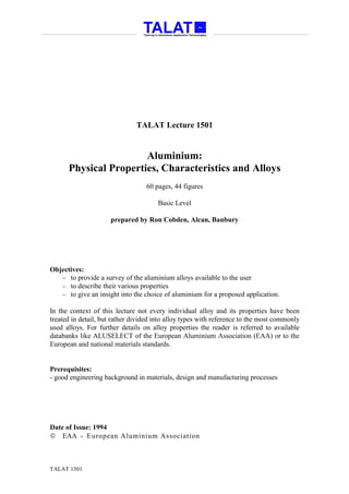 TALAT Lecture 1501


                       Aluminium:
      Physical Properties, Characteristics and Alloys
                                  60 pages, 44 figures

                                      Basic Level

                     prepared by Ron Cobden, Alcan, Banbury




Objectives:
   − to provide a survey of the aluminium alloys available to the user
   − to describe their various properties
   − to give an insight into the choice of aluminium for a proposed application.

In the context of this lecture not every individual alloy and its properties have been
treated in detail, but rather divided into alloy types with reference to the most commonly
used alloys. For further details on alloy properties the reader is referred to available
databanks like ALUSELECT of the European Aluminium Association (EAA) or to the
European and national materials standards.


Prerequisites:
- good engineering background in materials, design and manufacturing processes




Date of Issue: 1994
 EAA - European Aluminium Association



TALAT 1501
 