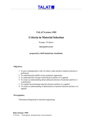 TALAT Lecture 1502

                   Criteria in Material Selection
                                 36 pages, 38 figures

                                 Advanced Level I


                    prepared by: Rolf Sandström, Stockholm




Objectives:

      1. To give a background to why, by whom, when and how material selection is
         performed
      2. To understand the pitfalls of non-systematic approaches
      3. To understand the concept of preselection and how it is applied
      4. To create an understanding about unbiased selection of materials and how it
         is performed
      5. To explain discriminating material selection and how it is applied
      6. To create an understanding of optimisation in material selection and how it is
         applied


Prerequisites:

      Elementary background in materials engineering.




Date of Issue: 1994
 EAA – European Aluminium Association
 