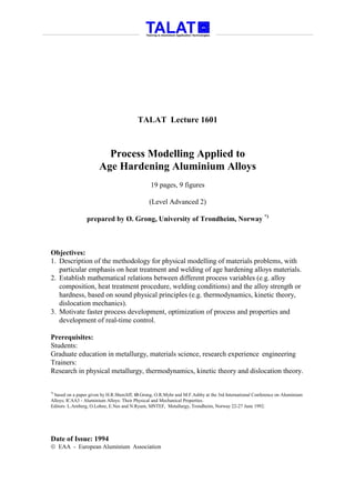 TALAT Lecture 1601



                         Process Modelling Applied to
                       Age Hardening Aluminium Alloys
                                                19 pages, 9 figures

                                               (Level Advanced 2)

                 prepared by Ø. Grong, University of Trondheim, Norway *)



Objectives:
1. Description of the methodology for physical modelling of materials problems, with
   particular emphasis on heat treatment and welding of age hardening alloys materials.
2. Establish mathematical relations between different process variables (e.g. alloy
   composition, heat treatment procedure, welding conditions) and the alloy strength or
   hardness, based on sound physical principles (e.g. thermodynamics, kinetic theory,
   dislocation mechanics).
3. Motivate faster process development, optimization of process and properties and
   development of real-time control.

Prerequisites:
Students:
Graduate education in metallurgy, materials science, research experience engineering
Trainers:
Research in physical metallurgy, thermodynamics, kinetic theory and dislocation theory.

*)
 based on a paper given by H.R.Shercliff, Ø.Grong, O.R.Myhr and M.F.Ashby at the 3rd International Conference on Aluminium
Alloys; ICAA3 - Aluminium Alloys: Their Physical and Mechanical Properties.
Editors: L.Arnberg, O.Lohne, E.Nes and N.Ryum, SINTEF, Metallurgy, Trondheim, Norway 22-27 June 1992.




Date of Issue: 1994
 EAA - European Aluminium Association
 