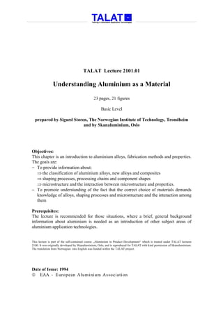 TALAT Lecture 2101.01

                Understanding Aluminium as a Material

                                               23 pages, 21 figures

                                                     Basic Level

  prepared by Sigurd Støren, The Norwegian Institute of Technology, Trondheim
                          and by Skanaluminium, Oslo




Objectives:
This chapter is an introduction to aluminium alloys, fabrication methods and properties.
The goals are:
− To provide information about:
  ⇒ the classification of aluminium alloys, new alloys and composites
  ⇒ shaping processes, processing chains and component shapes
  ⇒ microstructure and the interaction between microstructure and properties.
− To promote understanding of the fact that the correct choice of materials demands
  knowledge of alloys, shaping processes and microstructure and the interaction among
  them

Prerequisites:
The lecture is recommended for those situations, where a brief, general background
information about aluminium is needed as an introduction of other subject areas of
aluminium application technologies.


This lecture is part of the self-contained course „Aluminium in Product Development“ which is treated under TALAT lectures
2100. It was originally developed by Skanaluminium, Oslo, and is reproduced for TALAT with kind permission of Skanaluminium.
The translation from Norwegian into English was funded within the TALAT project.




Date of Issue: 1994
 EAA - European Aluminium Association
 
