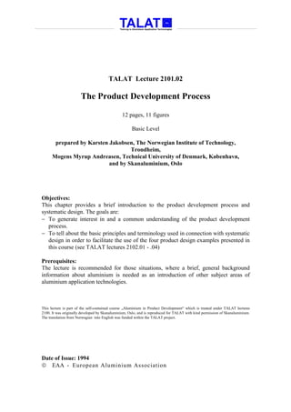 TALAT Lecture 2101.02

                       The Product Development Process

                                               12 pages, 11 figures

                                                     Basic Level

       prepared by Karsten Jakobsen, The Norwegian Institute of Technology,
                                   Trondheim,
      Mogens Myrup Andreasen, Technical University of Denmark, København,
                           and by Skanaluminium, Oslo




Objectives:
This chapter provides a brief introduction to the product development process and
systematic design. The goals are:
− To generate interest in and a common understanding of the product development
   process.
− To tell about the basic principles and terminology used in connection with systematic
   design in order to facilitate the use of the four product design examples presented in
   this course (see TALAT lectures 2102.01 - .04)

Prerequisites:
The lecture is recommended for those situations, where a brief, general background
information about aluminium is needed as an introduction of other subject areas of
aluminium application technologies.



This lecture is part of the self-contained course „Aluminium in Product Development“ which is treated under TALAT lectures
2100. It was originally developed by Skanaluminium, Oslo, and is reproduced for TALAT with kind permission of Skanaluminium.
The translation from Norwegian into English was funded within the TALAT project.




Date of Issue: 1994
 EAA - European Aluminium Association
 