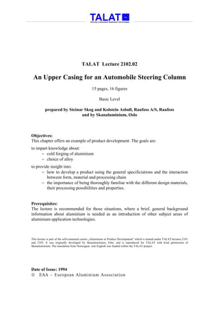 TALAT Lecture 2102.02

 An Upper Casing for an Automobile Steering Column
                                                 15 pages, 16 figures

                                                       Basic Level

           prepared by Steinar Skog and Kolstein Asbøll, Raufoss A/S, Raufoss
                             and by Skanaluminium, Oslo



Objectives:
This chapter offers an example of product development. The goals are:
to impart knowledge about:
      − cold forging of aluminium
      − choice of alloy
to provide insight into:
      − how to develop a product using the general specificiations and the interaction
         between form, material and processing chain
      − the importance of being thoroughly familiar with the different design materials,
         their processing possibilities and properties.


Prerequisites:
The lecture is recommended for those situations, where a brief, general background
information about aluminium is needed as an introduction of other subject areas of
aluminium application technologies.



This lecture is part of the self-contained course „Aluminium in Product Development“ which is treated under TALAT lectures 2101
and 2102. It was originally developed by Skanaluminium, Oslo, and is reproduced for TALAT with kind permission of
Skanaluminium. The translation from Norwegian into English was funded within the TALAT project.




Date of Issue: 1994
 EAA - European Aluminium Association
 