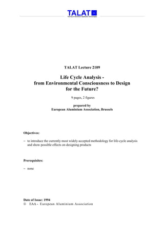 TALAT Lecture 2109

                    Life Cycle Analysis -
         from Environmental Consciousness to Design
                       for the Future?
                                   9 pages, 2 figures

                                 prepared by
                    European Aluminium Association, Brussels




Objectives:

− to introduce the currently most widely accepted methodology for life-cycle analysis
  and show possible effects on designing products



Prerequisites:

− none




Date of Issue: 1994
 EAA - European Aluminium Association
 