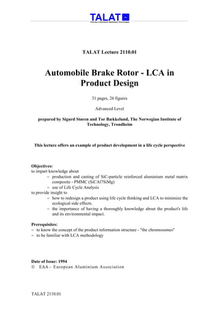 TALAT Lecture 2110.01



       Automobile Brake Rotor - LCA in
              Product Design
                                 31 pages, 26 figures

                                   Advanced Level

   prepared by Sigurd Støren and Tor Bækkelund, The Norwegian Institute of
                           Technology, Trondheim



 This lecture offers an example of product development in a life cycle perspective



Objectives:
to impart knowledge about
         − production and casting of SiC-particle reinforced aluminium metal matrix
            composite - PMMC (SiCAl7SiMg)
         − use of Life Cycle Analysis
to provide insight to
         − how to redesign a product using life cycle thinking and LCA to minimize the
            ecological side effects.
         − the importance of having a thoroughly knowledge about the product's life
            and its environmental impact.

Prerequisites:
− to know the concept of the product information structure - "the chromosomes"
− to be familiar with LCA methodology




Date of Issue: 1994
 EAA - European Aluminium Association




TALAT 2110.01
 