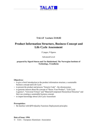 TALAT Lecture 2110.02

 Product Information Structure, Business Concept and
               Life Cycle Assessment
                                 13 pages, 9 figures

                                  Advanced Level

   prepared by Sigurd Støren and Tor Bækkelund, The Norwegian Institute of
                           Technology, Trondheim




Objectives:
− to give a brief introduction to the product information structure, a sustainable
  business concept and Life Cycle
− to present the product and process "Generic Code" - the chromosomes
− to generate interest about the concept of "Know Your Product", "Life Cycle
  Logistics", "Universal Virtues" and "Material/Component Hierarchical Structure" and
  their use creating a sustainable business concept.
− to impart knowledge about Life Cycle Assessment


Prerequisites:
− Be familiar with QFD (Quality Functions Deployment) principles




Date of Issue: 1994
 EAA - European Aluminium Association
 
