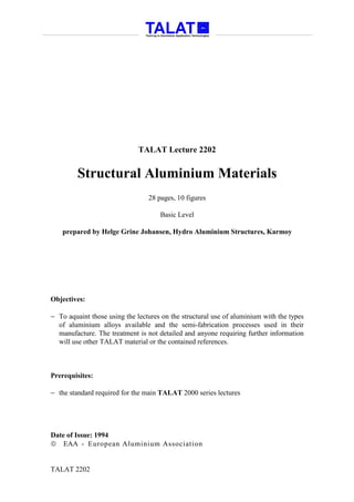 TALAT Lecture 2202


         Structural Aluminium Materials
                                 28 pages, 10 figures

                                     Basic Level

    prepared by Helge Grine Johansen, Hydro Aluminium Structures, Karmoy




Objectives:

− To aquaint those using the lectures on the structural use of aluminium with the types
  of aluminium alloys available and the semi-fabrication processes used in their
  manufacture. The treatment is not detailed and anyone requiring further information
  will use other TALAT material or the contained references.



Prerequisites:

− the standard required for the main TALAT 2000 series lectures




Date of Issue: 1994
 EAA - European Aluminium Association


TALAT 2202
 