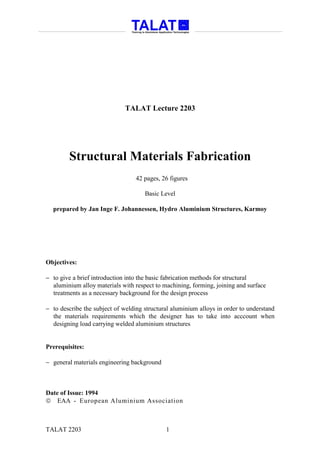 TALAT Lecture 2203




        Structural Materials Fabrication
                                  42 pages, 26 figures

                                     Basic Level

  prepared by Jan Inge F. Johannessen, Hydro Aluminium Structures, Karmoy




Objectives:

− to give a brief introduction into the basic fabrication methods for structural
  aluminium alloy materials with respect to machining, forming, joining and surface
  treatments as a necessary background for the design process

− to describe the subject of welding structural aluminium alloys in order to understand
  the materials requirements which the designer has to take into acccount when
  designing load carrying welded aluminium structures


Prerequisites:

− general materials engineering background



Date of Issue: 1994
 EAA - European Aluminium Association



TALAT 2203                                   1
 