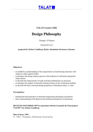 TALAT Lecture 2204


                         Design Philosophy
                                  30 pages, 10 Figures

                                    Advanced Level

      prepared by Steinar Lundberg, Hydro Aluminium Structures, Karmoy




Objectives:

− to establish an understanding of the requirements on load bearing structures with
  respect to safety against failure
− to introduce the design analysis process with methods of verification and partial
  safety factors
− to describe the characteristic of loads and load combinations on structures
− to introduce the subject of load and resistance factors in the verification methods
− to describe the basic structural design properties of aluminium alloys vs. steel


Prerequisites:

− background and experience in structural engineering and design calculations
− basic understanding of the physical and mechanical properties of aluminium


REVICED NOVEMBER 1997 in connection with the Leonardo da Vinci project:
TAS/WP 1 by Steinar Lundberg.


Date of Issue: 1994
 EAA - European Aluminium Association
 