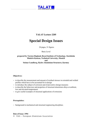 TALAT Lecture 2205


                     Special Design Issues
                                 24 pages, 31 figures

                                     Basic Level

     prepared by Torsten Høglund, Royal Institute of Technology, Stockholm
                Dimitris Kosteas, Technical University, Munich
                                     and
           Steinar Lundberg, Hydro Aluminium Structures, Karmoy




Objectives:

− to describe the measurement and amount of residual stresses in extruded and welded
  profiles which have to be accounted for in design
− to introduce the subject of corrosion and of preventive design measures
− to describe the behaviour and properties of structural aluminium alloys at ambient,
  low and elevated temperatures
− to give useful examples of structural applications of extrusions



Prerequisites:

− background in mechanical and structural engineering disciplines



Date of Issue: 1994
 EAA - European Aluminium Association
 