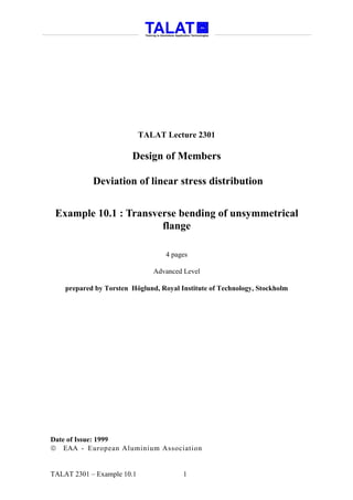 TALAT Lecture 2301

                        Design of Members

            Deviation of linear stress distribution


 Example 10.1 : Transverse bending of unsymmetrical
                       flange

                                   4 pages

                               Advanced Level

    prepared by Torsten Höglund, Royal Institute of Technology, Stockholm




Date of Issue: 1999
 EAA - European Aluminium Association


TALAT 2301 – Example 10.1               1
 