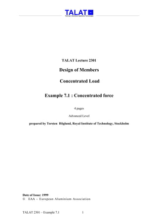 TALAT Lecture 2301

                        Design of Members

                           Concentrated Load


              Example 7.1 : Concentrated force

                                   4 pages

                               Advanced Level

    prepared by Torsten Höglund, Royal Institute of Technology, Stockholm




Date of Issue: 1999
 EAA - European Aluminium Association



TALAT 2301 – Example 7.1                1
 