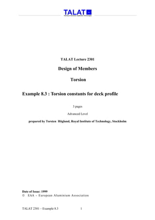 TALAT Lecture 2301

                        Design of Members

                                 Torsion


Example 8.3 : Torsion constants for deck profile

                                   3 pages

                               Advanced Level

    prepared by Torsten Höglund, Royal Institute of Technology, Stockholm




Date of Issue: 1999
 EAA - European Aluminium Association



TALAT 2301 – Example 8.3                1
 