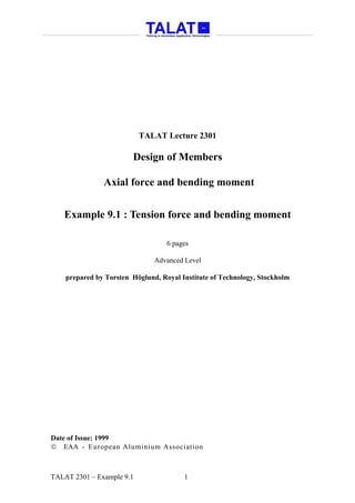 TALAT Lecture 2301

                        Design of Members

               Axial force and bending moment


   Example 9.1 : Tension force and bending moment

                                   6 pages

                               Advanced Level

    prepared by Torsten Höglund, Royal Institute of Technology, Stockholm




Date of Issue: 1999
 EAA - European Aluminium Association



TALAT 2301 – Example 9.1                1
 
