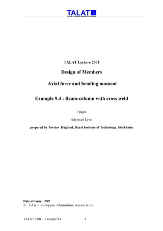 TALAT Lecture 2301

                        Design of Members

               Axial force and bending moment


       Example 9.4 : Beam-column with cross weld

                                   7 pages

                               Advanced Level

    prepared by Torsten Höglund, Royal Institute of Technology, Stockholm




Date of Issue: 1999
 EAA - European Aluminium Association



TALAT 2301 – Example 9.4                1
 