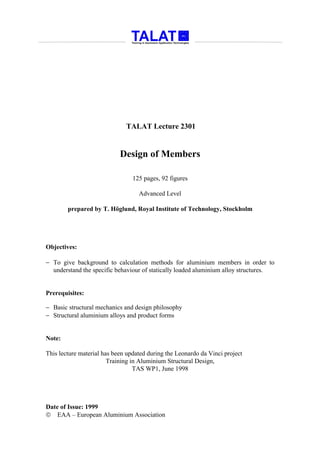 TALAT Lecture 2301


                            Design of Members

                                 125 pages, 92 figures

                                   Advanced Level

        prepared by T. Höglund, Royal Institute of Technology, Stockholm




Objectives:

− To give background to calculation methods for aluminium members in order to
  understand the specific behaviour of statically loaded aluminium alloy structures.


Prerequisites:

− Basic structural mechanics and design philosophy
− Structural aluminium alloys and product forms


Note:

This lecture material has been updated during the Leonardo da Vinci project
                        Training in Aluminium Structural Design,
                                  TAS WP1, June 1998




Date of Issue: 1999
 EAA – European Aluminium Association
 