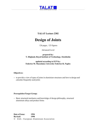 TALAT Lecture 2302


                          Design of Joints
                                126 pages, 123 figures

                                   Advanced Level

                                  prepared by:
               T. Höglund, Royal Institute of Technology, Stockholm

                          updated according to EC9 by:
               Federico M. Mazzolani, University Federico II, Naples



Objectives:

− to provide a view of types of joints in aluminium structures and how to design and
  calculate frequently used joints




Prerequisites/Target Group:

− Basic structural mechanics and knowledge of design philosophy, structural
  aluminium alloys and product forms




Date of Issue: 1994
Revised:       1998
 EAA - European Aluminium Association
 