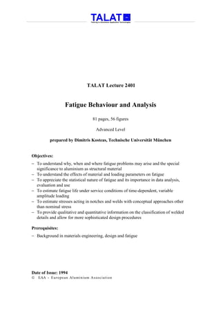 TALAT Lecture 2401


                  Fatigue Behaviour and Analysis

                                  81 pages, 56 figures

                                    Advanced Level

          prepared by Dimitris Kosteas, Technische Universität München


Objectives:
− To understand why, when and where fatigue problems may arise and the special
  significance to aluminium as structural material
− To understand the effects of material and loading parameters on fatigue
− To appreciate the statistical nature of fatigue and its importance in data analysis,
  evaluation and use
− To estimate fatigue life under service conditions of time-dependent, variable
  amplitude loading
− To estimate stresses acting in notches and welds with conceptual approaches other
  than nominal stress
− To provide qualitative and quantitative information on the classification of welded
  details and allow for more sophisticated design procedures

Prerequisites:
− Background in materials engineering, design and fatigue




Date of Issue: 1994
   EAA - Euro p ean Aluminium Asso ciatio n
 