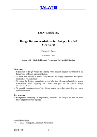 TALAT Lecture 2402


       Design Recommendations for Fatigue Loaded
                     Structures

                                   60 pages, 36 figures

                                     Advanced Level

          prepared by Dimitris Kosteas, Technische Universität München



Objectives:
− Calculation of design stresses for variable stress ratios in practice, explanation on the
  background of design recommendations
− To teach the concept of partial safety factors and supply appropriate background
  information for aluminium
− To enable the designer to evaluate service behaviour of structural details on a more
  sophisticated level applying the same principles as in current design
  recommendations
− To provide understanding of the fatigue design procedure according to current
  recommendations

Prerequisites:
− Background knowledge in engineering, materials and fatigue as well as some
  knowledge in statistics required




Date of Issue: 1994
©      EAA - European Aluminium Association


TALAT 2402                                  1
 