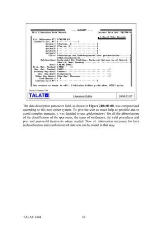 Source: D. Kosteas, TUM

                                           alu

    Training in Aluminium Application Technologies
                                                     Literature Editor   2404.01.07


The data description parameter field, as shown in Figure 2404.01.08, was computerised
according to this new editor system. To give the user as much help as possible and to
avoid complex manuals, it was decided to use „pickwindows“ for all the abbreviations
of the classification of the specimens, the types of weldments, the weld procedures and
pre- and post-weld treatments where needed. Now all information necessary for later
reclassification and combination of data sets can be stored in that way.




TALAT 2404                                                  10
 