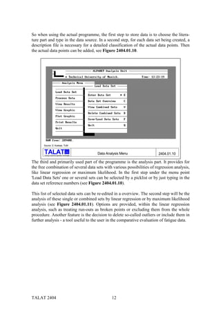 So when using the actual programme, the first step to store data is to choose the litera-
ture part and type in the data source. In a second step, for each data set being created, a
description file is necessary for a detailed classification of the actual data points. Then
the actual data points can be added, see Figure 2404.01.10.




       Source: D. Kosteas, TUM

                                              alu

       Training in Aluminium Application Technologies
                                                        Data Analysis Menu   2404.01.10

The third and primarily used part of the programme is the analysis part. It provides for
the free combination of several data sets with various possibilities of regression analysis,
like linear regression or maximum likelihood. In the first step under the menu point
'Load Data Sets' one or several sets can be selected by a picklist or by just typing in the
data set reference numbers (see Figure 2404.01.10).

This list of selected data sets can be re-edited in a overview. The second step will be the
analysis of these single or combined sets by linear regression or by maximum likelihood
analysis (see Figure 2404.01.11). Options are provided, within the linear regression
analysis, such as treating run-outs as broken points or excluding them from the whole
procedure. Another feature is the decision to delete so-called outliers or include them in
further analysis - a tool useful to the user in the comparative evaluation of fatigue data.




TALAT 2404                                                      12
 
