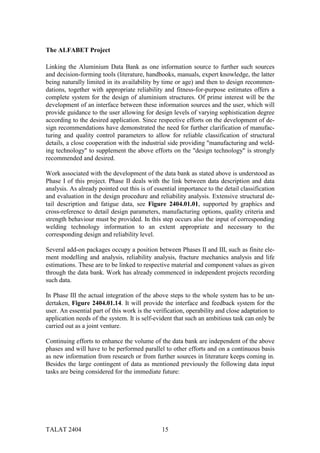 The ALFABET Project

Linking the Aluminium Data Bank as one information source to further such sources
and decision-forming tools (literature, handbooks, manuals, expert knowledge, the latter
being naturally limited in its availability by time or age) and then to design recommen-
dations, together with appropriate reliability and fitness-for-purpose estimates offers a
complete system for the design of aluminium structures. Of prime interest will be the
development of an interface between these information sources and the user, which will
provide guidance to the user allowing for design levels of varying sophistication degree
according to the desired application. Since respective efforts on the development of de-
sign recommendations have demonstrated the need for further clarification of manufac-
turing and quality control parameters to allow for reliable classification of structural
details, a close cooperation with the industrial side providing "manufacturing and weld-
ing technology" to supplement the above efforts on the "design technology" is strongly
recommended and desired.

Work associated with the development of the data bank as stated above is understood as
Phase I of this project. Phase II deals with the link between data description and data
analysis. As already pointed out this is of essential importance to the detail classification
and evaluation in the design procedure and reliability analysis. Extensive structural de-
tail description and fatigue data, see Figure 2404.01.01, supported by graphics and
cross-reference to detail design parameters, manufacturing options, quality criteria and
strength behaviour must be provided. In this step occurs also the input of corresponding
welding technology information to an extent appropriate and necessary to the
corresponding design and reliability level.

Several add-on packages occupy a position between Phases II and III, such as finite ele-
ment modelling and analysis, reliability analysis, fracture mechanics analysis and life
estimations. These are to be linked to respective material and component values as given
through the data bank. Work has already commenced in independent projects recording
such data.

In Phase III the actual integration of the above steps to the whole system has to be un-
dertaken, Figure 2404.01.14. It will provide the interface and feedback system for the
user. An essential part of this work is the verification, operability and close adaptation to
application needs of the system. It is self-evident that such an ambitious task can only be
carried out as a joint venture.

Continuing efforts to enhance the volume of the data bank are independent of the above
phases and will have to be performed parallel to other efforts and on a continuous basis
as new information from research or from further sources in literature keeps coming in.
Besides the large contingent of data as mentioned previously the following data input
tasks are being considered for the immediate future:




TALAT 2404                                     15
 