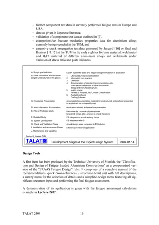 − further component test data in currently performed fatigue tests in Europe and
                 USA,
               − data as given in Japanese literature,
               − validation of component test data as outlined in [9],
               − comprehensive fracture mechanics properties data for aluminium alloys
                 currently being recorded at the TUM, and
               − extensive crack propagation test data generated by Jaccard [10] or Graf and
                 Kosteas [11,12] at the TUM in the early eighties for base material, weld metal
                 and HAZ material of different aluminium alloys and weldments under
                 variation of stress ratio and plate thickness.


             A. Rough goal definition                         Expert System for static and fatigue design formulation of application
             B. Initial Information Accumulation              1.   Literature survey and compilation
             (largely unstructured in this place)             2.   Information from practice
                                                              3.   Definitions
                                                              4.   Documentation of standard recommendations etc.
                                                                   cross section references to other documents
                                                                   design and manufacturing rules
                                                              5.   quality criteria
                                                                   Fitness for Purpose, NDT, Detail Classification
                                                              6.   Available software
                                                                   Drafting Software
             C. Knowledge Presentation                        Accumulated documentation material to be structured, ordered and presented
                                                              in an abstract and universal format
             D. Main Information Accumulation                 Application oriented, enhanced documentation
             E. Pilot or Prototype study                      Performed for a number of case-studies
                                                              Check ES format, alter, amend, re-check (Iteration)
             F. Detailed Study                                ES integration in actual working format
             G. System Development                            ES adaptation after D
             H. Check and Validation Phase                    Actual design cases compared to ES solution
             I. Installation and Acceptance Phase             Efficiency in industrial application
             J. Maintenance and Updating

  Source: D. Kosteas, TUM

                                         alu

  Training in Aluminium Application Technologies
                                                   Development Stages of the Expert Design System                             2404.01.14



Design Tools

A first item has been produced by the Technical University of Munich, the "Classifica-
tion and Design of Fatigue Loaded Aluminium Constructions" as a computerised ver-
sion of the "ERAAS Fatigue Design" rules. It comprises of a complete manual of the
recommendations, quick cross-references, a structural detail unit with full descriptions,
a survey menu for the selection of details and a complete design menu featuring all sig-
nificant spectrum input and performing the final fatigue assessment.

A demonstration of its application is given with the fatigue assessment calculation
example in Lecture 2402.




TALAT 2404                                                                     16
 