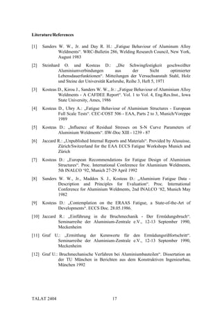 Literature/References

[1]   Sanders W. W., Jr. and Day R. H.: „Fatigue Behaviour of Aluminum Alloy
              Weldments“. WRC-Bulletin 286, Welding Research Council, New York,
              August 1983
[2]   Steinhard O. und Kosteas D.: „Die Schwingfestigkeit geschweißter
              Aluminiumverbindungen           aus      der       Sicht    optimierter
              Lebensdauerfunktionen“. Mitteilungen der Versuchsanstalt Stahl, Holz
              und Steine der Universität Karlsruhe, Reihe 3, Heft 5, 1971
[3]   Kosteas D., Kirou J., Sanders W. W., Jr.: „Fatigue Behaviour of Aluminium Alloy
              Weldments - A CAFDEE Report“. Vol. 1 to Vol. 4, Eng.Res.Inst., Iowa
              State University, Ames, 1986
[4]   Kosteas D., Uhry A.: „Fatigue Behaviour of Aluminium Structures - European
              Full Scale Tests“. CEC-COST 506 - EAA, Parts 2 to 3, Munich/Voreppe
              1989
[5]   Kosteas D.: „Influence of Residual Stresses on S-N Curve Parameters of
              Aluminium Weldments“. IIW-Doc XIII - 1239 - 87
[6]   Jaccard R.: „Unpublished Internal Reports and Materials“. Provided by Alusuisse,
              Zürich/Switzerland for the EAA ECCS Fatigue Workshops Munich and
              Zürich
[7]   Kosteas D.: „European Recommendations for Fatigue Design of Aluminium
              Structures“. Proc. International Conference for Aluminium Weldments,
              5th INALCO ‘92, Munich 27-29 April 1992
[8]   Sanders W. W., Jr., Maddox S. J., Kosteas D.: „Aluminium Fatigue Data -
              Description and Principles for Evaluation“. Proc. International
              Conference for Aluminium Weldments, 2nd INALCO ‘82, Munich May
              1982
[9]   Kosteas D.: „Contemplation on the ERAAS Fatigue, a State-of-the-Art of
              Developments“. ECCS Doc. 28.05.1986.
[10] Jaccard R.: „Einführung in die Bruchmechanik - Der Ermüdungsbruch“.
             Seminarreihe der Aluminium-Zentrale e.V., 12-13 September 1990,
             Meckenheim
[11] Graf U.: „Ermittlung der Kennwerte für den Ermüdungsrißfortschritt“.
           Seminarreihe der Aluminium-Zentrale e.V., 12-13 September 1990,
           Meckenheim
[12] Graf U.: Bruchmechanische Verfahren bei Aluminiumbauteilen“. Dissertation an
             der TU München in Berichten aus dem Konstruktiven Ingenieurbau,
             München 1992




TALAT 2404                                 17
 