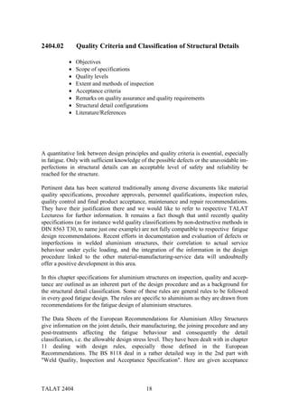 2404.02         Quality Criteria and Classification of Structural Details

            •   Objectives
            •   Scope of specifications
            •   Quality levels
            •   Extent and methods of inspection
            •   Acceptance criteria
            •   Remarks on quality assurance and quality requirements
            •   Structural detail configurations
            •   Literature/References




A quantitative link between design principles and quality criteria is essential, especially
in fatigue. Only with sufficient knowledge of the possible defects or the unavoidable im-
perfections in structural details can an acceptable level of safety and reliability be
reached for the structure.

Pertinent data has been scattered traditionally among diverse documents like material
quality specifications, procedure approvals, personnel qualifications, inspection rules,
quality control and final product acceptance, maintenance and repair recommendations.
They have their justification there and we would like to refer to respective TALAT
Lecturess for further information. It remains a fact though that until recently quality
specifications (as for instance weld quality classifications by non-destructive methods in
DIN 8563 T30, to name just one example) are not fully compatible to respective fatigue
design recommendations. Recent efforts in documentation and evaluation of defects or
imperfections in welded aluminium structures, their correlation to actual service
behaviour under cyclic loading, and the integration of the information in the design
procedure linked to the other material-manufacturing-service data will undoubtedly
offer a positive development in this area.

In this chapter specifications for aluminium structures on inspection, quality and accep-
tance are outlined as an inherent part of the design procedure and as a background for
the structural detail classification. Some of these rules are general rules to be followed
in every good fatigue design. The rules are specific to aluminium as they are drawn from
recommendations for the fatigue design of aluminium structures.

The Data Sheets of the European Recommendations for Aluminium Alloy Structures
give information on the joint details, their manufacturing, the joining procedure and any
post-treatments affecting the fatigue behaviour and consequently the detail
classification, i.e. the allowable design stress level. They have been dealt with in chapter
11 dealing with design rules, especially those defined in the European
Recommendations. The BS 8118 deal in a rather detailed way in the 2nd part with
"Weld Quality, Inspection and Acceptance Specification". Here are given acceptance



TALAT 2404                                    18
 
