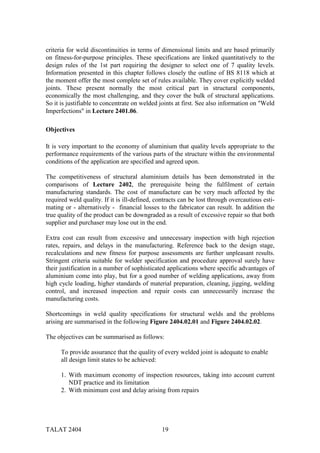 criteria for weld discontinuities in terms of dimensional limits and are based primarily
on fitness-for-purpose principles. These specifications are linked quantitatively to the
design rules of the 1st part requiring the designer to select one of 7 quality levels.
Information presented in this chapter follows closely the outline of BS 8118 which at
the moment offer the most complete set of rules available. They cover explicitly welded
joints. These present normally the most critical part in structural components,
economically the most challenging, and they cover the bulk of structural applications.
So it is justifiable to concentrate on welded joints at first. See also information on "Weld
Imperfections" in Lecture 2401.06.

Objectives

It is very important to the economy of aluminium that quality levels appropriate to the
performance requirements of the various parts of the structure within the environmental
conditions of the application are specified and agreed upon.

The competitiveness of structural aluminium details has been demonstrated in the
comparisons of Lecture 2402, the prerequisite being the fulfilment of certain
manufacturing standards. The cost of manufacture can be very much affected by the
required weld quality. If it is ill-defined, contracts can be lost through overcautious esti-
mating or - alternatively - financial losses to the fabricator can result. In addition the
true quality of the product can be downgraded as a result of excessive repair so that both
supplier and purchaser may lose out in the end.

Extra cost can result from excessive and unnecessary inspection with high rejection
rates, repairs, and delays in the manufacturing. Reference back to the design stage,
recalculations and new fitness for purpose assessments are further unpleasant results.
Stringent criteria suitable for welder specification and procedure approval surely have
their justification in a number of sophisticated applications where specific advantages of
aluminium come into play, but for a good number of welding applications, away from
high cycle loading, higher standards of material preparation, cleaning, jigging, welding
control, and increased inspection and repair costs can unnecessarily increase the
manufacturing costs.

Shortcomings in weld quality specifications for structural welds and the problems
arising are summarised in the following Figure 2404.02.01 and Figure 2404.02.02.

The objectives can be summarised as follows:

      To provide assurance that the quality of every welded joint is adequate to enable
      all design limit states to be achieved:

      1. With maximum economy of inspection resources, taking into account current
         NDT practice and its limitation
      2. With minimum cost and delay arising from repairs




TALAT 2404                                     19
 