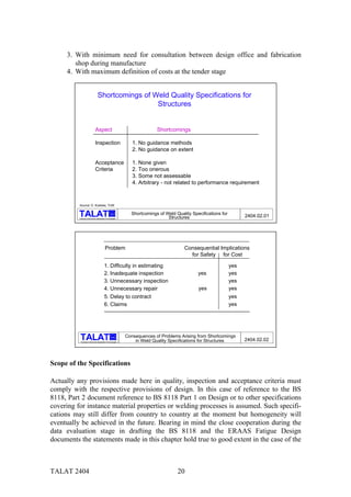 3. With minimum need for consultation between design office and fabrication
        shop during manufacture
     4. With maximum definition of costs at the tender stage


                                Shortcomings of Weld Quality Specifications for
                                                 Structures


                             Aspect                                       Shortcomings

                             Inspection                        1. No guidance methods
                                                               2. No guidance on extent

                             Acceptance                        1. None given
                             Criteria                          2. Too onerous
                                                               3. Some not assessable
                                                               4. Arbitrary - not related to performance requirement



          Source: D. Kosteas, TUM

                                                 alu          Shortcomings of Weld Quality Specifications for
          Training in Aluminium Application Technologies                       Structures                             2404.02.01




                                          Problem                                      Consequential Implications
                                                                                         for Safety for Cost

                                         1. Difficulty in estimating                                            yes
                                         2. Inadequate inspection                             yes               yes
                                         3. Unnecessary inspection                                              yes
                                         4. Unnecessary repair                                yes               yes
                                         5. Delay to contract                                                   yes
                                         6. Claims                                                              yes




                                                   alu      Consequences of Problems Arising from Shortcomings
           Training in Aluminium Application Technologies       in Weld Quality Specifications for Structures         2404.02.02



Scope of the Specifications

Actually any provisions made here in quality, inspection and acceptance criteria must
comply with the respective provisions of design. In this case of reference to the BS
8118, Part 2 document reference to BS 8118 Part 1 on Design or to other specifications
covering for instance material properties or welding processes is assumed. Such specifi-
cations may still differ from country to country at the moment but homogeneity will
eventually be achieved in the future. Bearing in mind the close cooperation during the
data evaluation stage in drafting the BS 8118 and the ERAAS Fatigue Design
documents the statements made in this chapter hold true to good extent in the case of the



TALAT 2404                                                                          20
 