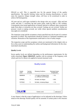 ERAAS as well. This is especially true for the general format of the quality
specifications. The specific limiting values and the ensuing classifications, in some
cases the respective fatigue strength values, will have to be scrutinised in order to
achieve full homogeneity.

All joint and arc weld types included in the design rules are covered - fillet and butt
welds, and butt, T, cruciform lap and corner joints, made by MIG or TIG welding.
Consequently most actual applications in framed, latticed or stiffened plate construction
made from plate or extrusions are thus covered. Castings are not covered. Neither are
pressure vessels or piping covered, nor welds where special aesthetic considerations
may apply are considered.

The inspection scope and the acceptance criteria specified may also be part of a contract
document if wished. The requirements should be treated as a minimum mandatory spe-
cification. Relaxation of the requirements could lead to a loss of safety margin.

The inspection scope and the acceptance criteria are mentioned in this chapter only as
far as they assist in understanding the outline and background information for the struc-
tural detail classification.

Quality Levels

Seven quality levels are defined depending on the performance requirements for the
welds concerned, Figure 2404.02.03, together with an estimate of the frequency with
which each level is likely to be applied in normal structural work.


                                                                      Quality Levels



                       Quality                             Number     Stressing Conditions              Estimated Scope
                       Level                              of Levels                                       of Application

                       MINIMUM                                 1      <1/3 static and fatigue limits        < 5%
                                                                      (i.e. stiffness control design)

                       NORMAL                                  1      full static, low fatigue              > 95%

                       FATIGUE                                 5      full static, increasing fatigue        < 5%




                                                alu
                                                                          Quality Levels                         2404.02.03
         Training in Aluminium Application Technologies




A new feature is that the scope of application is to be indicated on the drawings. Unless
noted on the drawings Normal quality will be assumed. If certain joints in the structure



TALAT 2404                                                                      21
 