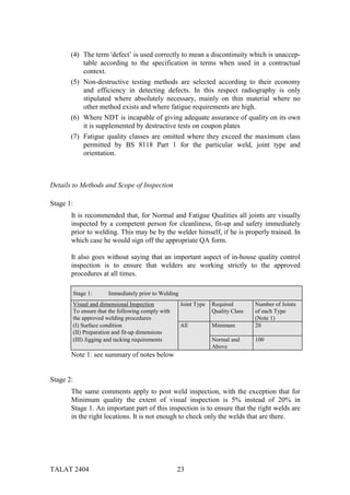 (4) The term 'defect’ is used correctly to mean a discontinuity which is unaccep-
           table according to the specification in terms when used in a contractual
           context.
       (5) Non-destructive testing methods are selected according to their economy
           and efficiency in detecting defects. In this respect radiography is only
           stipulated where absolutely necessary, mainly on thin material where no
           other method exists and where fatigue requirements are high.
       (6) Where NDT is incapable of giving adequate assurance of quality on its own
           it is supplemented by destructive tests on coupon plates
       (7) Fatigue quality classes are omitted where they exceed the maximum class
           permitted by BS 8118 Part 1 for the particular weld, joint type and
           orientation.



Details to Methods and Scope of Inspection

Stage 1:
       It is recommended that, for Normal and Fatigue Qualities all joints are visually
       inspected by a competent person for cleanliness, fit-up and safety immediately
       prior to welding. This may be by the welder himself, if he is properly trained. In
       which case he would sign off the appropriate QA form.

       It also goes without saying that an important aspect of in-house quality control
       inspection is to ensure that welders are working strictly to the approved
       procedures at all times.

           Stage 1:      Immediately prior to Welding
           Visual and dimensional Inspection            Joint Type   Required        Number of Joints
           To ensure that the following comply with                  Quality Class   of each Type
           the approved welding procedures                                           (Note 1)
           (I) Surface condition                        All          Minimum         20
           (II) Preparation and fit-up dimensions
           (III) Jigging and tacking requirements                    Normal and      100
                                                                     Above
       Note 1: see summary of notes below


Stage 2:
       The same comments apply to post weld inspection, with the exception that for
       Minimum quality the extent of visual inspection is 5% instead of 20% in
       Stage 1. An important part of this inspection is to ensure that the right welds are
       in the right locations. It is not enough to check only the welds that are there.




TALAT 2404                                            23
 