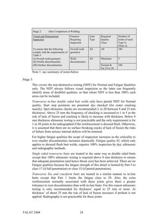 Stage 2:     After Completion of Welding
           Visual and Dimensional            Features          Joint   Required       Number of
           Inspection                        Requiring         Type    Quality        Joints of each
                                             Inspection                Class          Type %
                                                                                      (Note 2)
           To ensure that the following      Overall weld      All     All            100
           comply with the requirements of   geometry
           Table 5
           (I) Overall weld geometry         Weld              All     Minimum        5
           (II) Profile discontinuities      discontinuities
           (III) Surface discontinuities                               Normal &       100
                                                                       Fat 24 to 50
       Note 1: see summary of notes below

Stage 3:
       This covers the non-destructive testing (NDT) for Normal and Fatigue Qualities
       only. The NDT always follows visual inspection as the latter can frequently
       identify areas of doubtful qualities, so that where NDT is less than 100% such
       areas can be included.
       Transverse in-line double sided butt welds only have partial NDT for Normal
       quality. Start stop positions are penetrant dye checked (for crater cracking
       mainly). Spot ultrasonic checks are recommended (1 in 20 between 8 and 25 mm
       thickness). Above 25 mm the frequency of checking is increased to 1 in 5 as the
       risk of lack of fusion and cracking is likely to increase with thickness. Below 8
       mm thickness ultrasonic testing is not practicable and the only requirement is for
       1 in 20 joints to be radiographed if the reinforcement is dressed flush. Otherwise,
       it is assumed that there are no surface breaking cracks of lack of fusion the risks
       of failure from serious internal defects will be minimal.
       For higher fatigue qualities the scope of inspection increases as the criticality to
       ever smaller discontinuities increases drastically. Fatigue quality 42, which only
       applies to dressed flush butt welds, requires 100% inspection by dye, ultrasonic
       and radiographic methods.
       Single sided transverse butts are treated in the same way as double sided butts
       except that 100% ultrasonic testing is required above 8 mm thickness to ensure
       that adequate penetration (and hence throat size) has been achieved. There are no
       Fatigue qualities because the fatigue strength of this detail is limited by Part 5 to
       class 17 (if full penetration) or class 15 (if partial penetration).
       Transverse Tee and cruciform butts are treated in a similar manner to in-line
       butts except that Part 1 limits the fatigue class to 29. Also, the extra
       reinforcement normally associated with these joints gives them a greater
       tolerance to root discontinuities than with in-line butts. For this reason ultrasonic
       testing is only recommended for thickness’ equal to 25 mm or more. At
       thickness’ of about 25 mm the risk of lack of fusion increases if preheat is not
       applied. Radiography is not practicable for these joints.



TALAT 2404                                            24
 