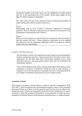 'Transverse' applies to all welds whose axes are orientated at an angle greater
       than 45° to the longitudinal axis of the member. Welds whose angles are less
       than 45° shall be treated as 'longitudinal.

       All welds within 100 mm of the connection between load-carrying members or
       main loading points shall be treated as 'transverse'.

       Note 5:
       Radiography may be used in place of ultrasonic inspection for detection
       purposes. However ultrasonic inspection may be required for assessment of the
       compliance of discontinuities with Table B2.

       Note 6:
       Where run-off test plates are used for destructive testing they shall be located so
       that they comply with Note 1. Where production components are to be sampled
       for destructive tests the appropriate additional number of components shall be
       made at the time of production.



Frequency of Partial Inspection
       The percentages of joints to be inspected are clearly subjective recommendations
       based on engineering experience. They may need to be increased in some critical
       applications. On the other hand where high product repetition occurs, using
       automated processes and good quality control, there may be justification for
       reducing the frequency.

       Note 1 draws attention to the need to increase final inspection frequency if non-
       compliance is detected. Consideration should be given to some increases in
       frequency even if the discontinuity is acceptable but close to the permitted limit,
       for example if it failed the requirements for the next higher quality.




Acceptance Criteria

With regards to acceptance criteria reference is made to Table B2 in Appendix B of BS
8118 Part 2, which summarises the recommended acceptance criteria. It lists permitted
dimensional limits on all those weld discontinuity types that may have an effect on the
design limit states. It forms the background information for the classification of structu-
ral details, it gives full quantitative information on discontinuities in welds and also a
quantitative correlation between weld parameters and performance, i.e. fatigue strength.




TALAT 2404                                    27
 