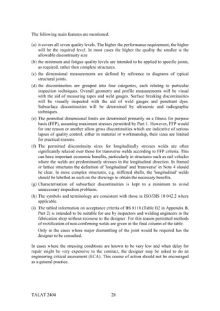 The following main features are mentioned:

(a) it covers all seven quality levels. The higher the performance requirement, the higher
    will be the required level. In most cases the higher the quality the smaller is the
    allowable discontinuity size
(b) the minimum and fatigue quality levels are intended to be applied to specific joints,
    as required, rather then complete structures.
(c) the dimensional measurements are defined by reference to diagrams of typical
    structural joints.
(d) the discontinuities are grouped into four categories, each relating to particular
    inspection techniques. Overall geometry and profile measurements will be visual
    with the aid of measuring tapes and weld gauges. Surface breaking discontinuities
    will be visually inspected with the aid of weld gauges and penetrant dyes.
    Subsurface discontinuities will be determined by ultrasonic and radiographic
    techniques.
(e) The permitted dimensional limits are determined primarily on a fitness for purpose
    basis (FFP), assuming maximum stresses permitted by Part 1. However, FFP would
    for one reason or another allow gross discontinuities which are indicative of serious
    lapses of quality control, either in material or workmanship, their sizes are limited
    for practical reasons.
(f) The permitted discontinuity sizes for longitudinally stresses welds are often
    significantly relaxed over those for transverse welds according to FFP criteria. This
    can have important economic benefits, particularly in structures such as rail vehicles
    where the welds are predominantly stresses in the longitudinal direction. In framed
    or lattice structures the definition of 'longitudinal' and 'transverse' in Note 4 should
    be clear. In more complex structures, e.g. stiffened shells, the 'longitudinal' welds
    should be labelled as such on the drawings to obtain the necessary benefits.
(g) Characterisation of subsurface discontinuities is kept to a minimum to avoid
    unnecessary inspection problems.
(h) The symbols and terminology are consistent with those in ISO/DIS 10 042.2 where
    applicable.
(i) The tabled information on acceptance criteria of BS 8118 (Table B2 in Appendix B,
    Part 2) is intended to be suitable for use by inspectors and welding engineers in the
    fabrication shop without recourse to the designer. For this reason permitted methods
    of rectification of non-confirming welds are given in the final column of the table.
   Only in the cases where major dismantling of the joint would be required has the
   designer to be consulted.

In cases where the stressing conditions are known to be very low and when delay for
repair might be very expensive to the contract, the designer may be asked to do an
engineering critical assessment (ECA). This course of action should not be encouraged
as a general practice.




TALAT 2404                                    28
 