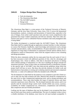 2404.01        Fatigue Design Data Management

           •   Early developments
           •   The Aluminium Data Bank
           •   The ALFABET projects
           •   Design tools
           •   Literature/References


The Aluminium Data Bank is a joint project of the Technical University of Munich,
Germany, and the Iowa State University, Ames, Iowa, USA. It serves the harmonised
documentation, analysis, evaluation and presentation of material data, especially in the
area of fatigue, from earlier small specimen tests and more recent comprehensive data
generated from larger welded components and full-size elements. Data from other alu-
minium joint types as well as substantial fracture mechanics and crack propagation data
is being added.
The further development is visualised under the ALFABET Project. The Aluminium
Data Bank shall be coupled through an application oriented interface to other informati-
on sources like literature, handbooks, expert knowledge and instruments such as design
concepts and procedures, codes, recommendations. Of great importance is here the ma-
nagement of a large body of information in conjunction with the options offered, from a
retrospective search of characteristic values from the original sources to the evaluating
and design procedures.
While the above statements outline the two main goals from the user's point of view it
has been necessary to deal with additional questions of why, what for, advantages and
disadvantages, how, whom to address, what data to document and process in dealing
with a distinct package of information as is the case in drafting the design concepts for
aluminium structures. Some of these ideas are mentioned briefly as introductory remarks
to the specific task of ALFABET since they help provide guidelines along which the
project itself will have to move. But these also provide elements for further work and
harmonisation of procedures in testing and evaluating material and structural component
behaviour, i.e. tasks to be addressed within the intended work of RILEM.
The development of a data bank has the purpose to use computers to provide a better ac-
cess to data, but also help scrutinise this data. Material data should be computerised to
the same level as other computerised engineering tools, such as design procedures and
recommendations. These steps help broaden the range of materials choices and share
materials experiences more effectively. The developed materials data system, and in our
specific task the structural design system itself, should exhibit easy access, accuracy,
availability for further computerised use, timelessness, completeness and uniformity,
data comparison and user-friendly presentation.
Looking into the types of databases that may be developed it was recognised that these
may be built some times merely as published data. The user of a database wishes to have
a reliable distributor of the database, most times he will need multiple (compatible ?)




TALAT 2404                                   3
 