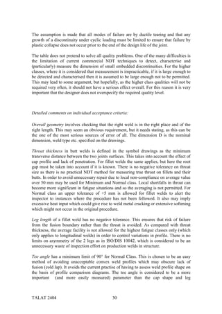 The assumption is made that all modes of failure are by ductile tearing and that any
growth of a discontinuity under cyclic loading must be limited to ensure that failure by
plastic collapse does not occur prior to the end of the design life of the joint.

The table does not pretend to solve all quality problems. One of the many difficulties is
the limitation of current commercial NDT techniques to detect, characterise and
(particularly) measure the dimension of small embedded discontinuities. For the higher
classes, where it is considered that measurement is impracticable, if it is large enough to
be detected and characterised then it is assumed to be large enough not to be permitted.
This may lead to some argument, but hopefully, as the higher class qualities will not be
required very often, it should not have a serious effect overall. For this reason it is very
important that the designer does not overspecify the required quality level.



Detailed comments on individual acceptance criteria:

Overall geometry involves checking that the right weld is in the right place and of the
right length. This may seem an obvious requirement, but it needs stating, as this can be
the one of the most serious sources of error of all. The dimension D is the nominal
dimension, weld type etc. specified on the drawings.

Throat thickness in butt welds is defined in the symbol drawings as the minimum
transverse distance between the two joints surfaces. This takes into account the effect of
cap profile and lack of penetration. For fillet welds the same applies, but here the root
gap must be taken into account if it is known. There is no negative tolerance on throat
size as there is no practical NDT method for measuring true throat on fillets and their
butts. In order to avoid unnecessary repair due to local non-compliance on average value
over 50 mm may be used for Minimum and Normal class. Local shortfalls in throat can
become more significant in fatigue situations and so the averaging is not permitted. For
Normal class an upper tolerance of +5 mm is allowed for fillet welds to alert the
inspector to instances where the procedure has not been followed. It also may imply
excessive heat input which could give rise to weld metal cracking or extensive softening
which might not occur in the original procedure.

Leg length of a fillet weld has no negative tolerance. This ensures that risk of failure
from the fusion boundary rather than the throat is avoided. As compared with throat
thickness, the average facility is not allowed for the highest fatigue classes only (which
only applies to longitudinal welds) in order to control variations in profile. There is no
limits on asymmetry of the 2 legs as in ISO/DIS 10042, which is considered to be an
unnecessary waste of inspection effort on production welds in structure.

Toe angle has a minimum limit of 90° for Normal Class. This is chosen to be an easy
method of avoiding unacceptable convex weld profiles which may obscure lack of
fusion (cold lap). It avoids the current practise of having to assess weld profile shape on
the basis of profile comparison diagrams. The toe angle is considered to be a more
important (and more easily measured) parameter than the cap shape and leg



TALAT 2404                                    30
 