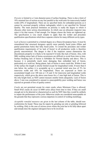 Porosity is limited to a 2 mm diameter pores if surface breaking. There is also a limit of
10% nominal loss of section on any line parallel to the weld aims for transversely loaded
welds (20% if longitudinal). There are no specified limits for embedded porosity as it
cannot be accessed properly without radiography which is not specified for Normal
Quality. The main practical limitation on porosity is really the degree to which it
obscures other more serious discontinuities. In which case an ultrasonic inspector may
reject it for that reason, if bad enough. For fatigue classes the limits are tightened up.
The specification is very much simpler to apply than the welder and procedure
qualification specifications which have separate criteria for many different cavity types.

Lack of fusion is permitted to a limited degree on a fitness-for-purpose basis. It must be
remembered that structural designers specify more partially fused joints (fillets and
partial penetration butts) that fully fused joints. To extend the procedure and welder
qualification requirements of 'no lack of fusion' to all production welds is therefore
grossly uneconomical. The danger is that if the inspector cannot characterise the
discontinuity properly it is likely to be rejected if it looks like lack of fusion. Also, with
MIG welding minor lack of fusion occurrences are difficult to avoid from time to time.
Surface breaking lack of fusion is forbidden for Normal Quality and above. This is
because it is potentially much more damaging than embedded lack of fusion,
particularly at a weld toe. Being planar, lack of fusion is more crack-like. Within 6 mm
of the surface the length is strictly limited except for longitudinal welds. If more than 6
mm below the surface it is acceptable up to a nominal initial area loss of 5% for
transverse welds and 10% for longitudinal. These are expressed as limits on
accumulated length over 100 mm or 1.5t and 3r for transverse and longitudinal welds
respectively, which gives the above area losses for a 3 mm high lack of fusion. This is
the only height limit, as NDT cannot measure smaller limits adequately. Lack of fusion
above 3 mm was considered to amount to unacceptability poor welding and hence was
rejected on grounds of loss of quality control.

Cracks are not permitted except for crater cracks where Minimum Class is allowed.
Small HAZ cracks do occur in 6000 series alloys from time to time. If they are small
enough not to be detected or characterised as such by NDT then they would be unlikely
to impair the performance of the joint. Otherwise cracks are considered unacceptable on
the grounds that they represent a serious departure in control of welding metallurgy.

Acceptable remedial measures are given in the last column of the table, should non-
conformities be found. These may be repairs by grinding out only or grinding followed
by welding. Only in the case of serious errors where the joint has to be fully taken apart
and remade does the engineer (designer) have to be involved.




TALAT 2404                                     32
 