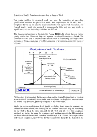 Selection of Quality Requirements According to Stage of Work

One major problem in structural work has been the imposition of procedure
qualification standards for production welds. The requirements of BS 4870 Part 2
acceptance levels are not easy to meet consistently over a period of production. For
Normal quality welds the standard is unnecessarily high, and this can result in
significant extra cost if welding conditions are difficult.

The fundamental problem is illustrated in Figure 2404.02.06, which shows a typical
quality profile for a fabrication shop over a period covering different types of work. The
variations will be due to uncontrollable factors such as complexity of design detail,
accuracy of fit-up, experience of welders, pressure of programme, competitiveness of
price etc.


                                                     Quality Assurance in Structures
                                                     M   N   24      29          35

                                                             Production Limit
                                                             of Acceptance (N)                 N = Normal Quality
                                                               N
                                  Remedial
                                   Action                              Fabricator's
                                      or
                     Frequency




                                                                       Q/C Level          N
                                 Engineering
                                   Critical                                                               Welder
                                 Assessment                                                             Qualification
                                     (N)
                                                                                                    N
                                                                   Typical Production                      Procedure
                                                                     Quality Profile                       Qualification




     D. Kosteas, TUM
                                                                   Increasing Quality

                                           alu

    Training in Aluminium Application Technologies
                                                             Quality Assurance in Structures (II)                2404.02.06


At the outset it is important that the procedure quality obtainable is as high as possible
as the tests will be normally done under ideal conditions on simple test pieces without
the normal shop pressures, probably using one of the best welders.

Ideally the welder qualification level should be slightly lower than the producer test
level for the same reasons, but allowing for the fact that all welders may not reasonably
be expected to have the same standard. In BS 4870 and BS 4871 the acceptance
standards are in fact the same for procedures and welders respectively. This principle
has been reflected in the draft European Standards pr. EN 288 and 287 for procedure
and welder acceptance, respectively. In these documents, Level B, the highest of the




TALAT 2404                                                                34
 