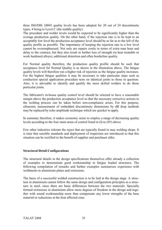 three ISO/DIS 10045 quality levels has been adopted for 20 out of 24 discontinuity
types, 4 being to Level C (the middle quality).
The procedure and welder levels would be expected to be significantly higher than the
average production quality. On the other hand, if the rejection rate is to be kept to an
acceptably low level the production acceptance level should be as far as to the left of the
quality profile as possible. The importance of keeping the rejection rate to a low level
cannot be overemphasised. Not only are repairs costly in terms of extra man hour and
delay to the contract, but they also result in further loss of strength (in heat treatable or
work hardened alloys), additional distortion and often borderline quality.

For Normal quality therefore, the production quality profile should be such that
acceptance level for Normal Quality is as shown in the illustration above. The fatigue
quality levels will therefore run a higher risk of rejection as the fatigue quality increases.
For the highest fatigue qualities it may be necessary to take particular steps such as
conduction special application procedure tests on identical joints to those in question.
Also, it is advisable to identify and qualify the most skilled welders to do those
particular joints.

The fabricator's in-house quality control level should be selected to have a reasonable
margin above the production acceptance level so that the necessary corrective actions to
the welding process can be taken before non-compliance arises. For this purpose,
ultrasonic measurement of embedded discontinuity dimensions by dB drop methods
may be replaced by echo amplitude technique which are quicker to apply.

In summary therefore, it makes economic sense to employ a range of decreasing quality
levels according to the four main areas of control listed in (I) to (IV) above

Few other industries tolerate the reject that are typically found in may welding shops. It
is time that sensible standards and deployment of inspection are introduced so that this
situation can be rectified to the benefit of supplier and purchaser alike.



Structural Detail Configurations

The structural details in the design specifications themselves offer already a collection
of examples to demonstrate good workmanship in fatigue loaded structures. The
following compilation of remarks and further examples summarises experience with
weldments in aluminium plates and extrusions.

The basis of a successful welded construction is to be laid at the design stage. A struc-
ture in aluminium cannot follow the same design and configuration principles as a struc-
ture in steel, since there are basic differences between the two materials. Specially
formed extrusions in aluminium allow more degrees of freedom in the design and toge-
ther with sound workmanship more than compensate any lower strengths of the base
material or reductions at the heat affected zone.




TALAT 2404                                     35
 