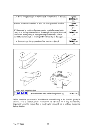 ....or due to abrupt changes in the load path at the location of the weld                          Figure
                                                                                                 2404.02.08
                                                                                                     (E)
Separate stress concentrations at weld end from geometric notches                                  Figure
                                                                                                 2404.02.08
                                                                                                     (F)
Welds should be positioned so that ensuing residual stresses in the                                Figure
component are kept to a minimum, for example through avoidance of                                2404.02.08
short welds and by using of an edge to edge weld rather (caution                                    (G)
should be taken though to ensure good workmanship at the edges)
                                                                                                   Figure
....or through respective preparation of the parts to be joined                                  2404.02.08
                                                                                                    (H)




                            E
                                                                                   F




                                                           G

                                                                              H




    Source: R. Jaccard, Alusuisse-Lonza Services

                                         alu
                                                   Recommended Weld Detail Configurations (II)   2404.02.08
  Training in Aluminium Application Technologies




Welds should be positioned so that industrial manufacturing in the required quality is
ensured. This is a rather general requirement for all welds but it may be especially
important when the product has to meet higher standards or to undergo increasing
fatigue loading.




TALAT 2404                                                             37
 